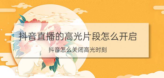 抖音直播的高光片段怎么开启 抖音怎么关闭高光时刻？